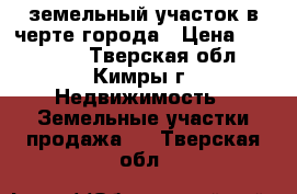 земельный участок в черте города › Цена ­ 800 000 - Тверская обл., Кимры г. Недвижимость » Земельные участки продажа   . Тверская обл.